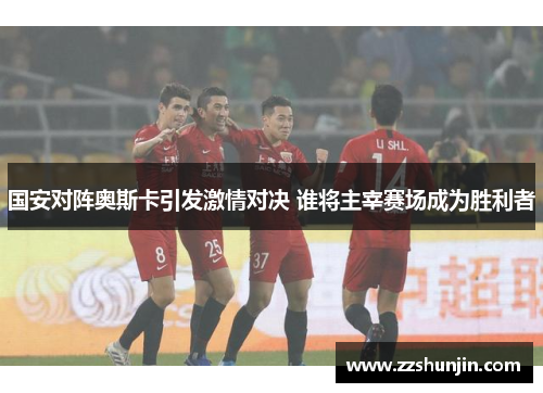 国安对阵奥斯卡引发激情对决 谁将主宰赛场成为胜利者